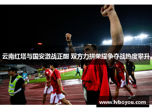 云南红塔与国安激战正酣 双方力拼荣耀争夺战热度攀升